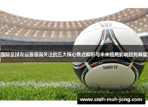 国际足球友谊赛值得关注的五大核心焦点解析与未来格局影响趋势展望 国际足球友谊赛值得关注的五大核心焦点解析与未来格局影响趋势展望