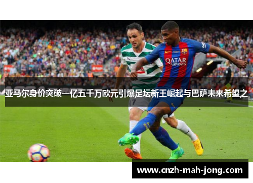 亚马尔身价突破一亿五千万欧元引爆足坛新王崛起与巴萨未来希望之