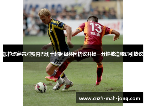 加拉塔萨雷对费内巴切土超超级杯因抗议开场一分钟被迫腰斩引热议 加拉塔萨雷对费内巴切土超超级杯因抗议开场一分钟被迫腰斩引热议