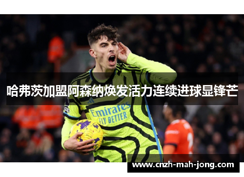 哈弗茨加盟阿森纳焕发活力连续进球显锋芒 哈弗茨加盟阿森纳焕发活力连续进球显锋芒