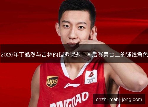 2026年丁皓然与吉林的挡拆课题，季后赛舞台上的锋线角色